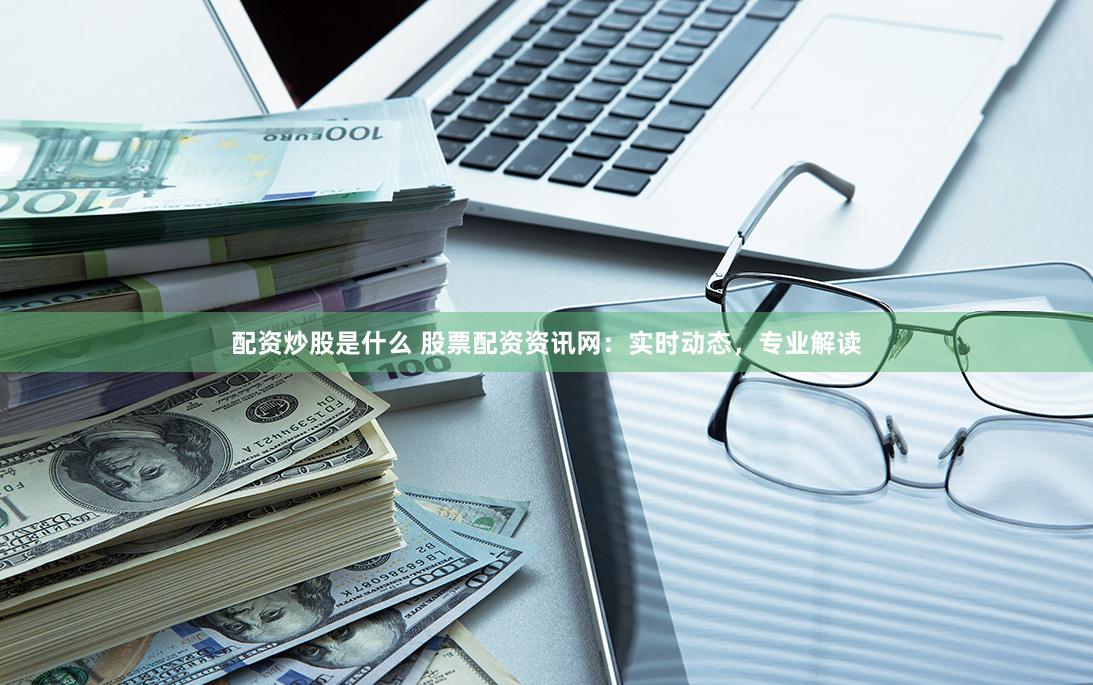 配资炒股是什么 股票配资资讯网：实时动态，专业解读