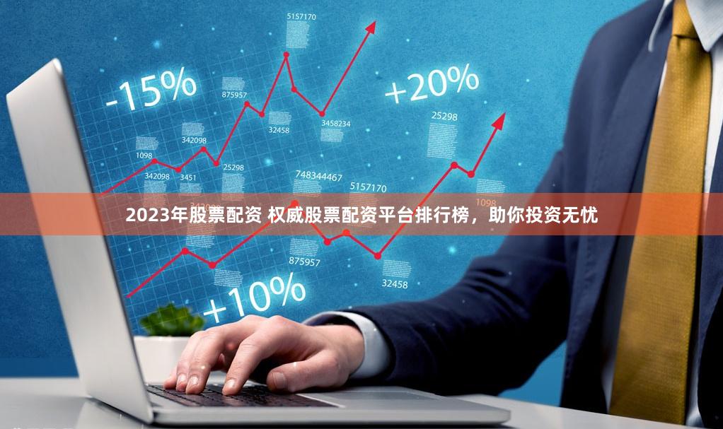 2023年股票配资 权威股票配资平台排行榜，助你投资无忧