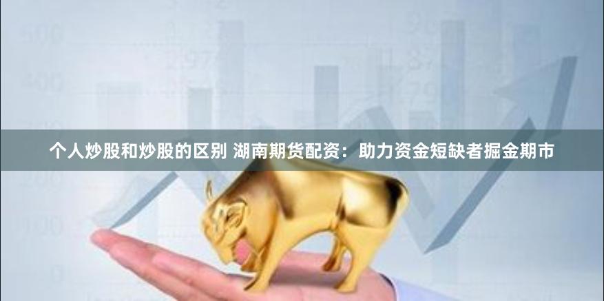个人炒股和炒股的区别 湖南期货配资：助力资金短缺者掘金期市