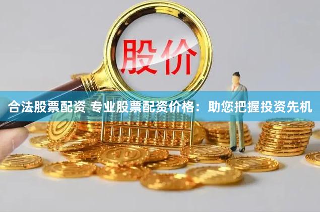 合法股票配资 专业股票配资价格：助您把握投资先机