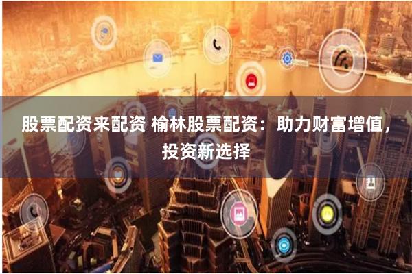 股票配资来配资 榆林股票配资：助力财富增值，投资新选择