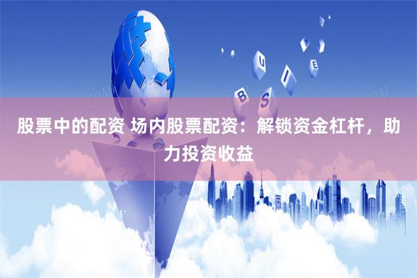 股票中的配资 场内股票配资：解锁资金杠杆，助力投资收益