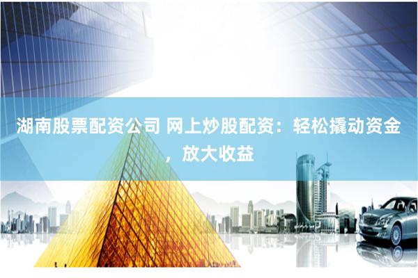湖南股票配资公司 网上炒股配资：轻松撬动资金，放大收益