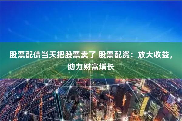 股票配债当天把股票卖了 股票配资：放大收益，助力财富增长