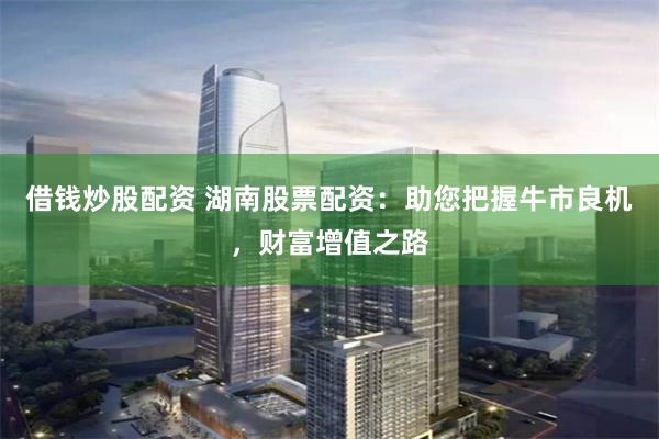 借钱炒股配资 湖南股票配资：助您把握牛市良机，财富增值之路