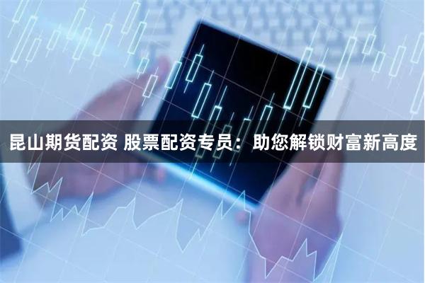 昆山期货配资 股票配资专员：助您解锁财富新高度