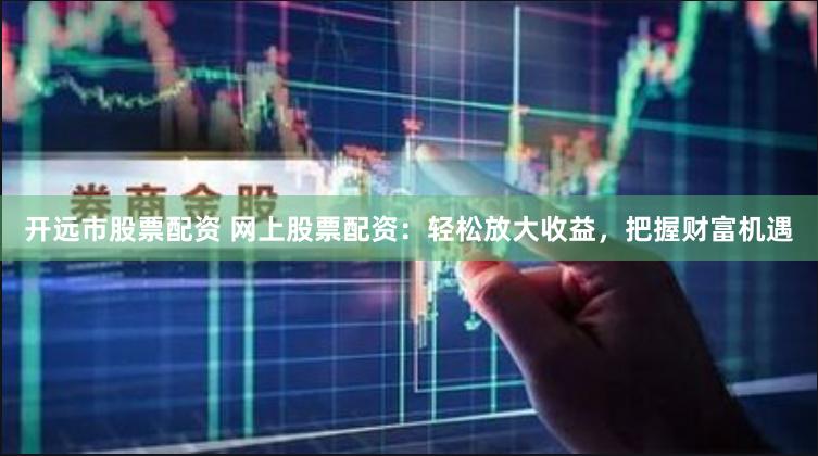 开远市股票配资 网上股票配资：轻松放大收益，把握财富机遇