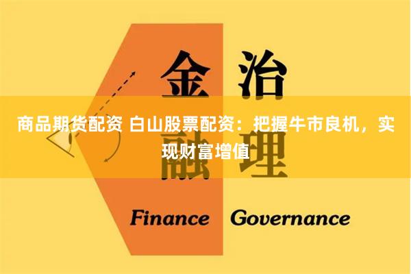 商品期货配资 白山股票配资：把握牛市良机，实现财富增值