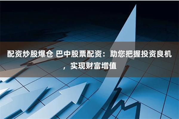 配资炒股爆仓 巴中股票配资：助您把握投资良机，实现财富增值