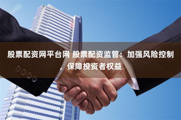 股票配资网平台网 股票配资监管：加强风险控制，保障投资者权益