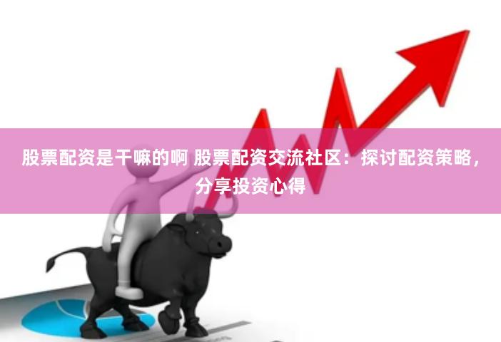 股票配资是干嘛的啊 股票配资交流社区：探讨配资策略，分享投资
