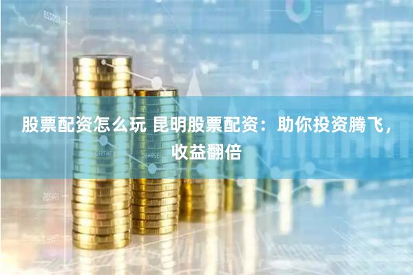股票配资怎么玩 昆明股票配资：助你投资腾飞，收益翻倍