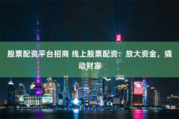 股票配资平台招商 线上股票配资：放大资金，撬动财富