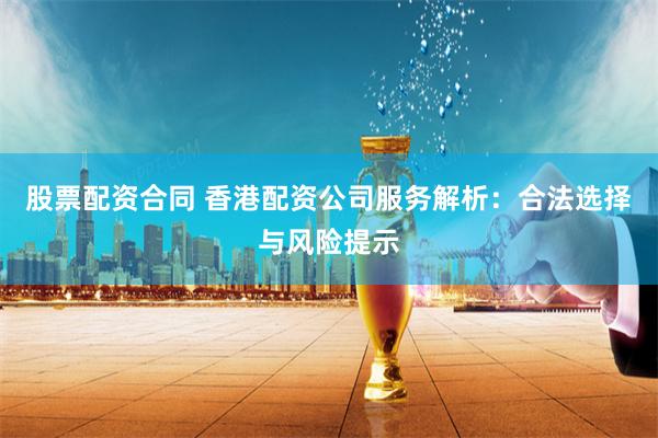 股票配资合同 香港配资公司服务解析：合法选择与风险提示