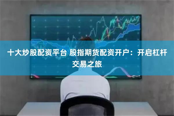 十大炒股配资平台 股指期货配资开户：开启杠杆交易之旅