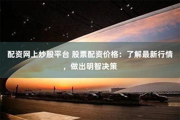 配资网上炒股平台 股票配资价格：了解最新行情，做出明智决策