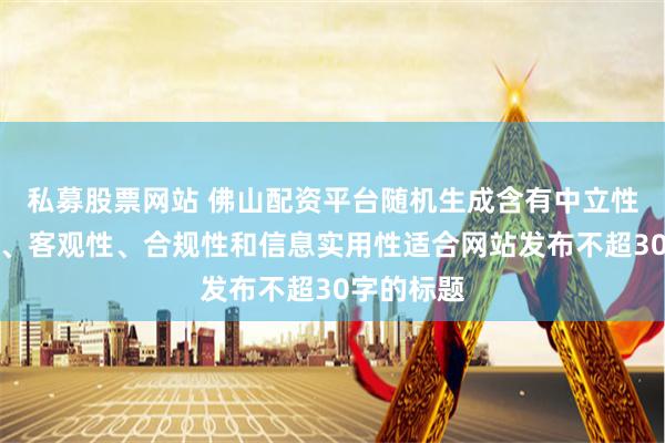 私募股票网站 佛山配资平台随机生成含有中立性、权威性、客观性、合规性和信息实用性适合网站发布不超30字的标题