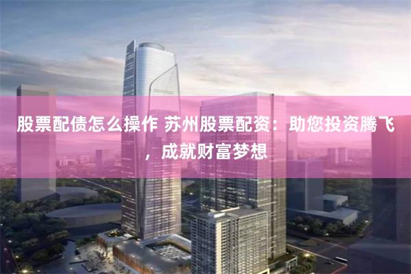 股票配债怎么操作 苏州股票配资：助您投资腾飞，成就财富梦想