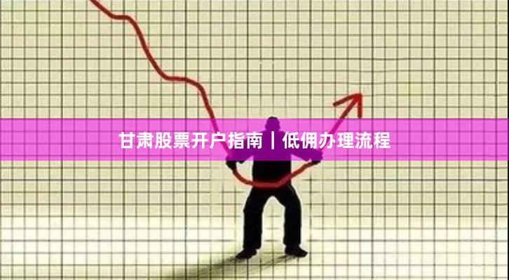 甘肃股票开户指南｜低佣办理流程